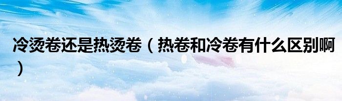 冷烫卷还是热烫卷(热卷和冷卷有什么区别啊)