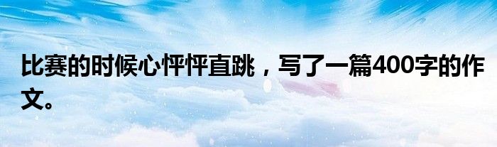 比赛的时候心怦怦直跳,写了一篇400字的作文。
