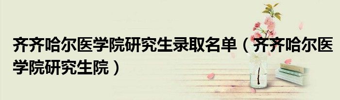 齐齐哈尔医学院研究生录取名单(齐齐哈尔医学院研究生院)