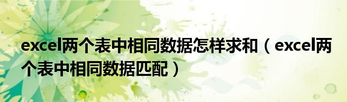 excel两个表中相同数据怎样求和(excel两个表中相同数据匹配)