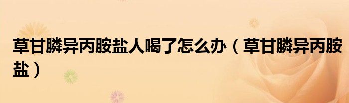 草甘膦异丙胺盐人喝了怎么办(草甘膦异丙胺盐)
