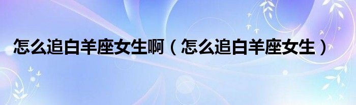 怎么追白羊座女生啊(怎么追白羊座女生)