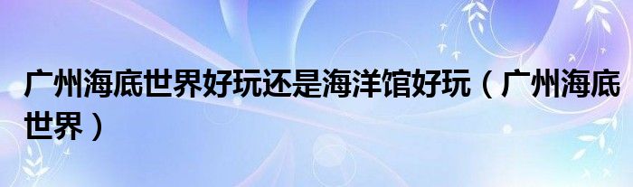 广州海底世界好玩还是海洋馆好玩(广州海底世界)