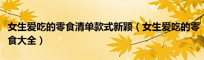女生爱吃的零食清单款式新颖(女生爱吃的零食大全)