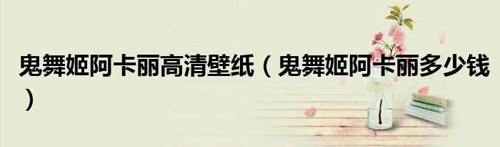 鬼舞姬阿卡丽高清壁纸(鬼舞姬阿卡丽多少钱)