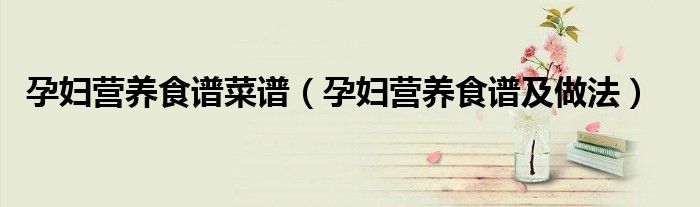 孕妇营养食谱菜谱(孕妇营养食谱及做法)