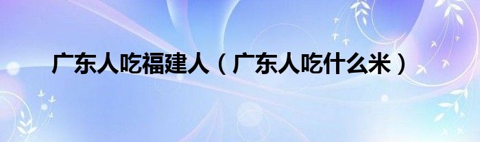 广东人吃福建人(广东人吃什么米)