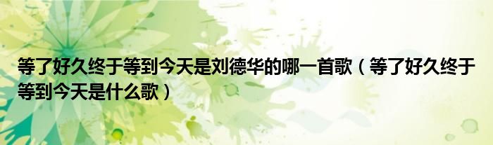 等了好久终于等到今天是刘德华的哪一首歌(等了好久终于等到今天是什么歌)