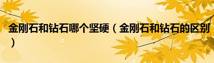 金刚石和钻石哪个坚硬(金刚石和钻石的区别)