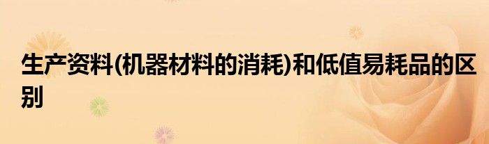 生产资料(机器材料的消耗)和低值易耗品的区别