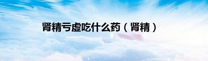 肾精亏虚吃什么药（肾精）