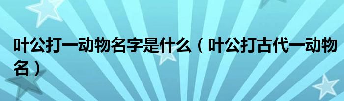 叶公打一动物名字是什么(叶公打古代一动物名)