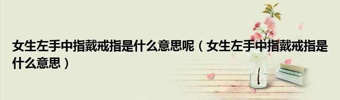 女生左手中指戴戒指是什么意思呢(女生左手中指戴戒指是什么意思)