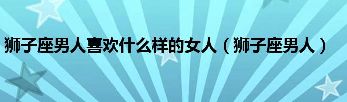 狮子座男人喜欢什么样的女人(狮子座男人)