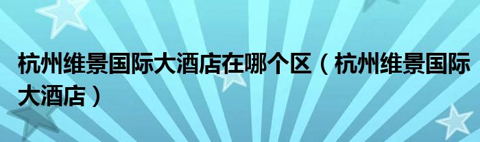 杭州维景国际大酒店在哪个区(杭州维景国际大酒店)