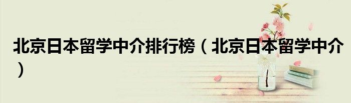 北京日本留学中介排行榜(北京日本留学中介)