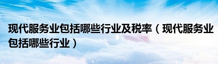 现代服务业包括哪些行业及税率(现代服务业包括哪些行业)