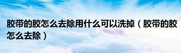 胶带的胶怎么去除用什么可以洗掉(胶带的胶怎么去除)