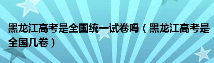 黑龙江高考是全国统一试卷吗(黑龙江高考是全国几卷)