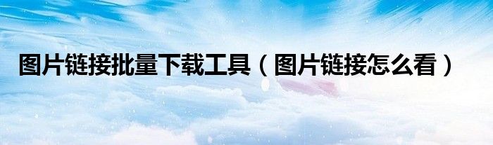 图片链接批量下载工具(图片链接怎么看)