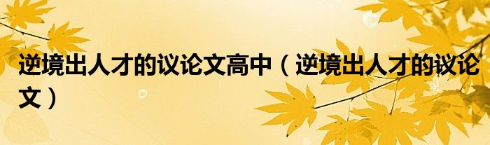 逆境出人才的议论文高中(逆境出人才的议论文)
