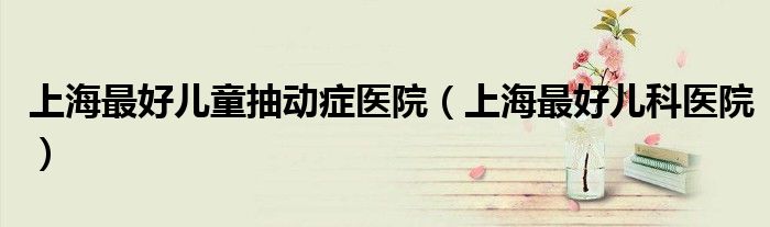 上海最好儿童抽动症医院(上海最好儿科医院)