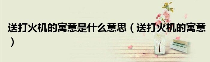 送打火机的寓意是什么意思(送打火机的寓意)