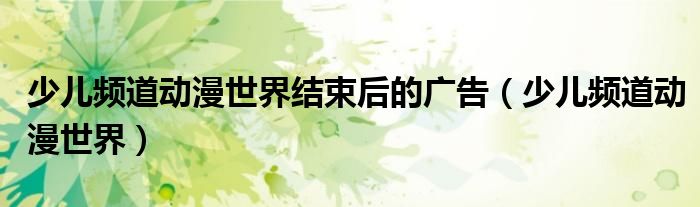 少儿频道动漫世界结束后的广告(少儿频道动漫世界)