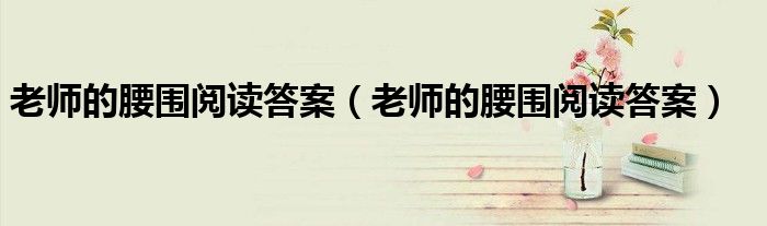 老师的腰围阅读答案(老师的腰围阅读答案)
