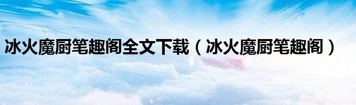 冰火魔厨笔趣阁全文下载(冰火魔厨笔趣阁)