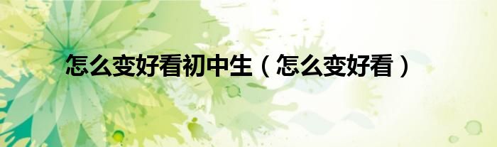 怎么变好看初中生(怎么变好看)