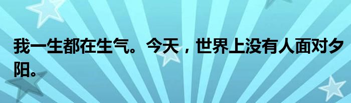 我一生都在生气。今天,世界上没有人面对夕阳。