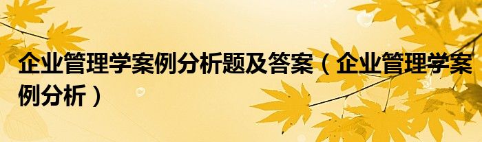 企业管理学案例分析题及答案(企业管理学案例分析)
