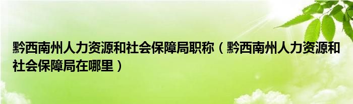 黔西南州人力资源和社会保障局职称(黔西南州人力资源和社会保障局在哪里)