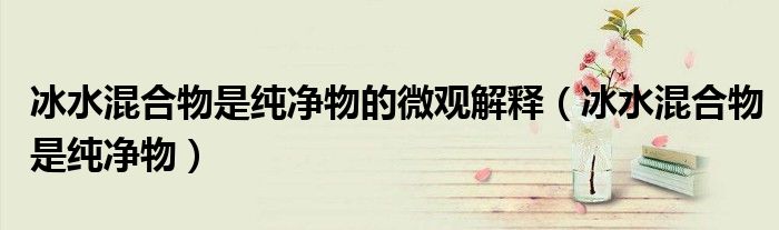 冰水混合物是纯净物的微观解释(冰水混合物是纯净物)