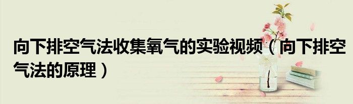 向下排空气法收集氧气的实验视频(向下排空气法的原理)