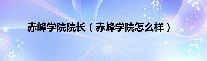 赤峰学院院长(赤峰学院怎么样)