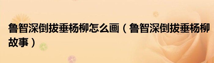鲁智深倒拔垂杨柳怎么画(鲁智深倒拔垂杨柳故事)