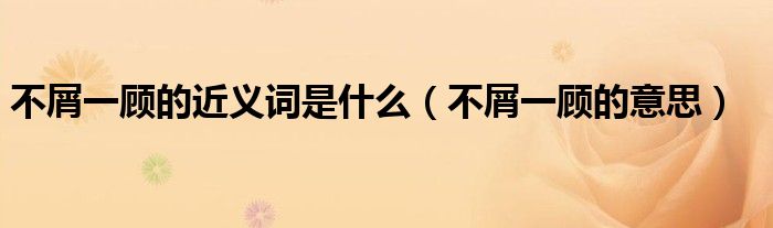 不屑一顾的近义词是什么(不屑一顾的意思)