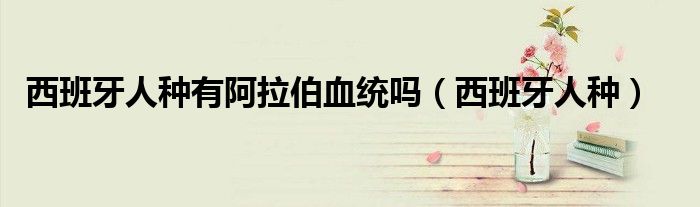 西班牙人种有阿拉伯血统吗(西班牙人种)