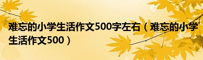 难忘的小学生活作文500字左右(难忘的小学生活作文500)