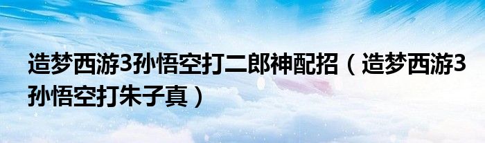 造梦西游3孙悟空打二郎神配招(造梦西游3孙悟空打朱子真)