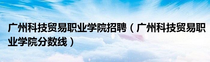广州科技贸易职业学院招聘(广州科技贸易职业学院分数线)