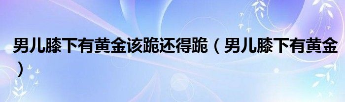 男儿膝下有黄金该跪还得跪(男儿膝下有黄金)