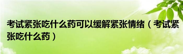 考试紧张吃什么药可以缓解紧张情绪(考试紧张吃什么药)