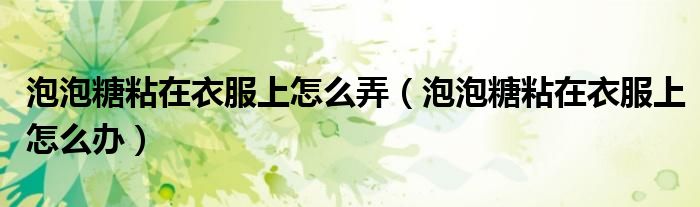泡泡糖粘在衣服上怎么弄(泡泡糖粘在衣服上怎么办)