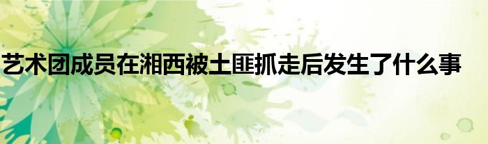 艺术团成员在湘西被土匪抓走后发生了什么事
