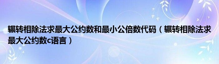 辗转相除法求最大公约数和最小公倍数代码(辗转相除法求最大公约数c语言)