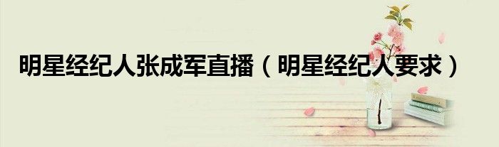 明星经纪人张成军直播(明星经纪人要求)