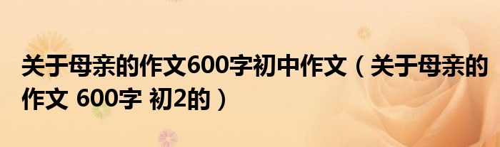 关于母亲的作文600字初中作文(关于母亲的作文 600字 初2的)